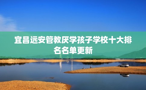 宜昌远安管教厌学孩子学校十大排名名单更新 宜昌远安管教厌学孩子学校十大排名名单更新