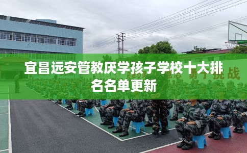 宜昌远安管教厌学孩子学校十大排名名单更新 宜昌远安管教厌学孩子学校十大排名名单更新