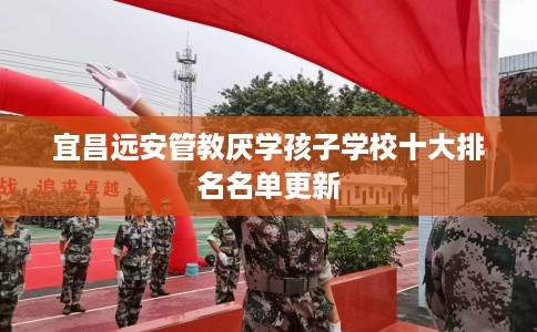 宜昌远安管教厌学孩子学校十大排名名单更新 宜昌远安管教厌学孩子学校十大排名名单更新