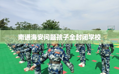 南通海安问题孩子全封闭学校 南通海安问题孩子全封闭学校