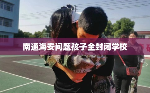 南通海安问题孩子全封闭学校 南通海安问题孩子全封闭学校