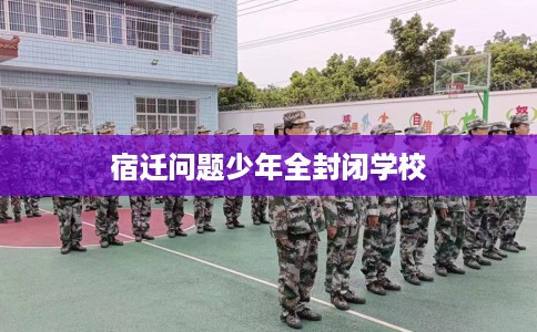 宿迁问题少年全封闭学校