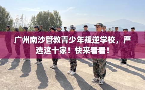 广州南沙管教青少年叛逆学校，严选这十家！快来看看！