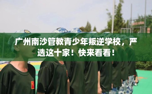 广州南沙管教青少年叛逆学校，严选这十家！快来看看！