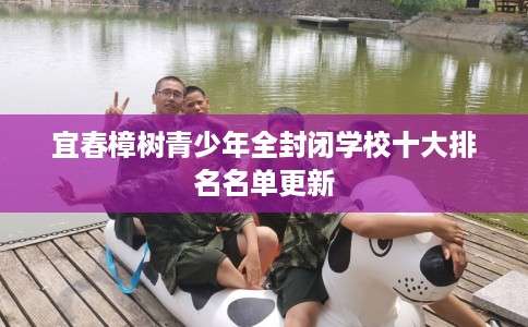 宜春樟树青少年全封闭学校十大排名名单更新 宜春樟树青少年全封闭学校十大排名名单更新