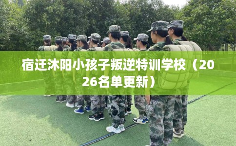 宿迁沐阳小孩子叛逆特训学校（2026名单更新）