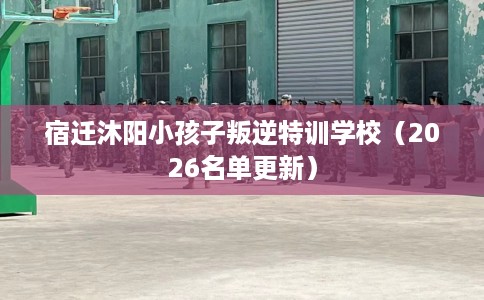 宿迁沐阳小孩子叛逆特训学校（2026名单更新）