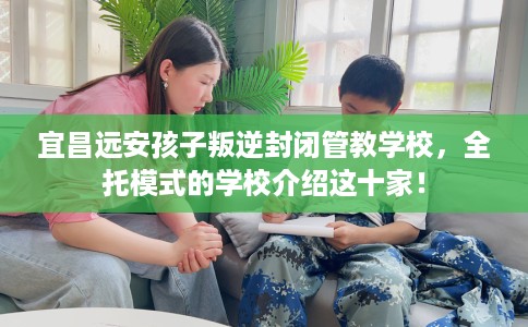宜昌远安孩子叛逆封闭管教学校，全托模式的学校介绍这十家！