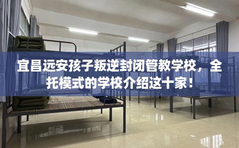 宜昌远安孩子叛逆封闭管教学校，全托模式的学校介绍这十家！