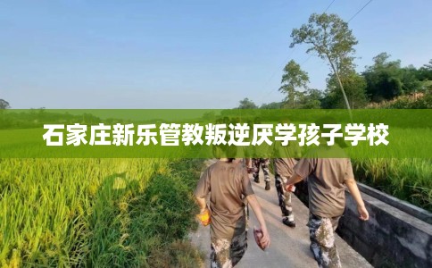 石家庄新乐管教叛逆厌学孩子学校