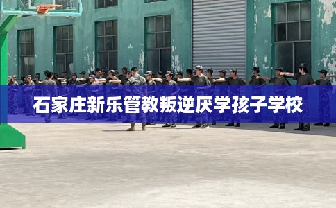 石家庄新乐管教叛逆厌学孩子学校