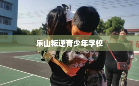 乐山叛逆青少年学校
