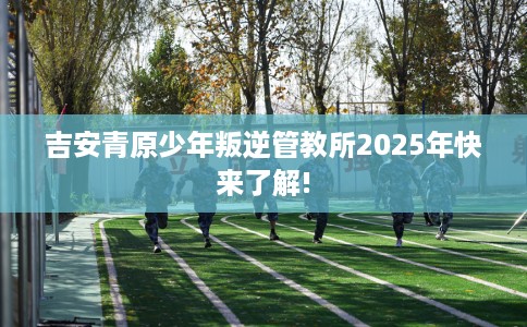 吉安青原少年叛逆管教所2025年快来了解!