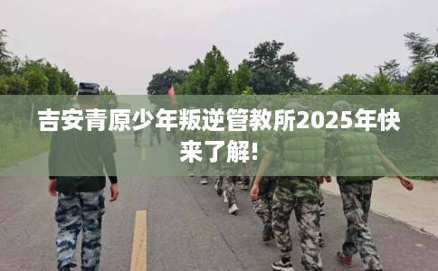 吉安青原少年叛逆管教所2025年快来了解!