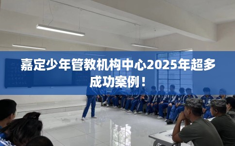 嘉定少年管教机构中心2025年超多成功案例！