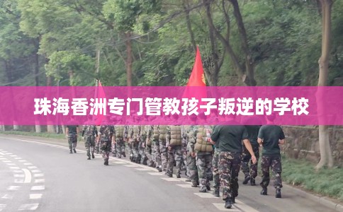 珠海香洲专门管教孩子叛逆的学校