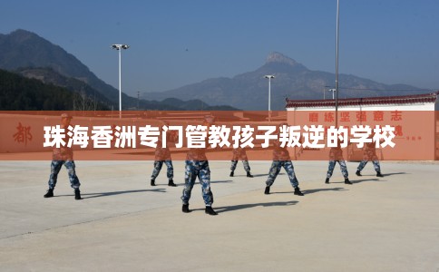 珠海香洲专门管教孩子叛逆的学校