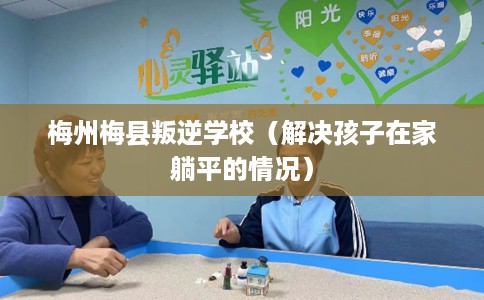 梅州梅县叛逆学校（解决孩子在家躺平的情况）