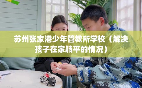 苏州张家港少年管教所学校（解决孩子在家躺平的情况）