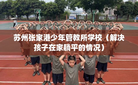 苏州张家港少年管教所学校（解决孩子在家躺平的情况）