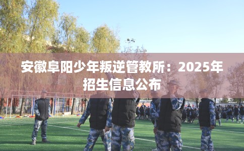 安徽阜阳少年叛逆管教所：2025年招生信息公布