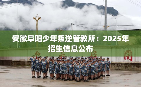 安徽阜阳少年叛逆管教所：2025年招生信息公布