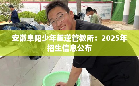 安徽阜阳少年叛逆管教所：2025年招生信息公布