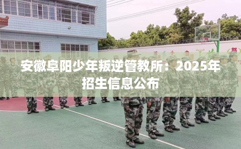 安徽阜阳少年叛逆管教所：2025年招生信息公布