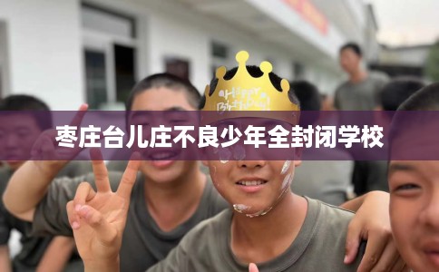 枣庄台儿庄不良少年全封闭学校