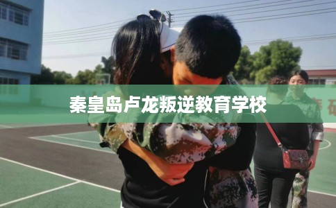 秦皇岛卢龙叛逆教育学校