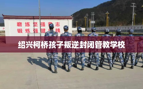 绍兴柯桥孩子叛逆封闭管教学校