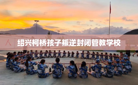 绍兴柯桥孩子叛逆封闭管教学校