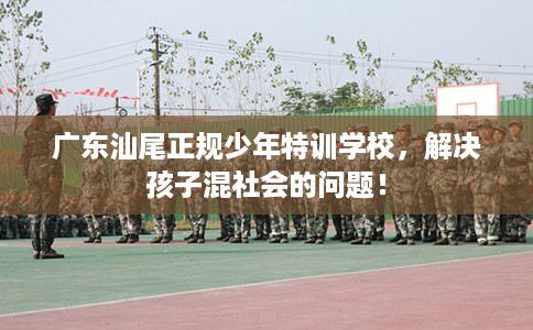 广东汕尾正规少年特训学校，解决孩子混社会的问题！