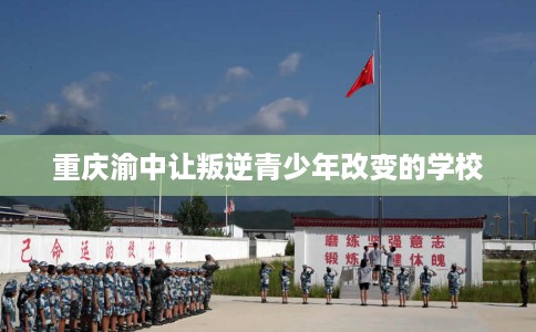 重庆渝中让叛逆青少年改变的学校