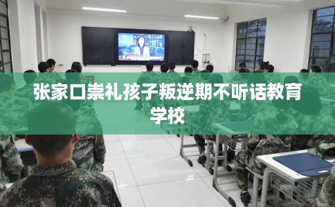张家口崇礼孩子叛逆期不听话教育学校