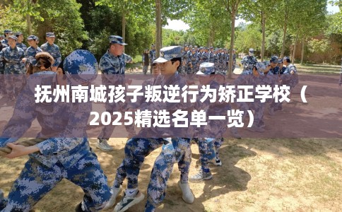 抚州南城孩子叛逆行为矫正学校（2025精选名单一览）