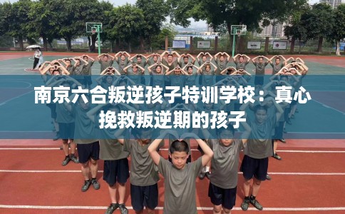 南京六合叛逆孩子特训学校：真心挽救叛逆期的孩子