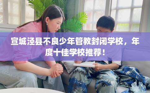 宣城泾县不良少年管教封闭学校，年度十佳学校推荐！