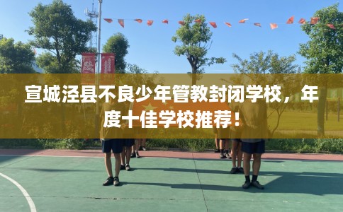 宣城泾县不良少年管教封闭学校，年度十佳学校推荐！