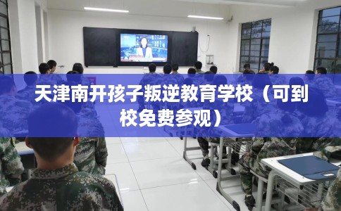 天津南开孩子叛逆教育学校（可到校免费参观）