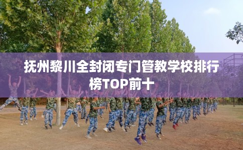 抚州黎川全封闭专门管教学校排行榜TOP前十