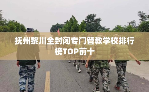 抚州黎川全封闭专门管教学校排行榜TOP前十