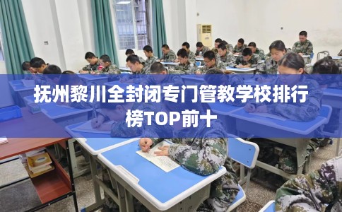抚州黎川全封闭专门管教学校排行榜TOP前十