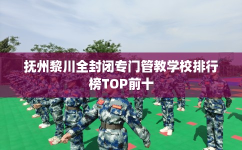 抚州黎川全封闭专门管教学校排行榜TOP前十