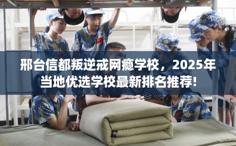 邢台信都叛逆戒网瘾学校，2025年当地优选学校最新排名推荐!