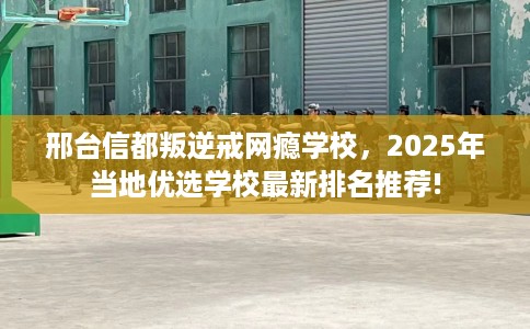 邢台信都叛逆戒网瘾学校，2025年当地优选学校最新排名推荐!
