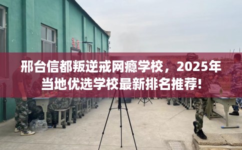 邢台信都叛逆戒网瘾学校，2025年当地优选学校最新排名推荐!