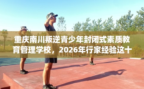 重庆南川叛逆青少年封闭式素质教育管理学校，2026年行家经验这十家学校！