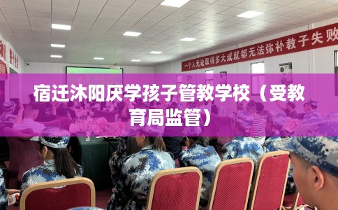 宿迁沐阳厌学孩子管教学校（受教育局监管）