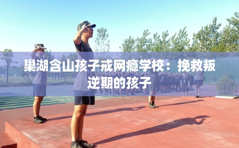 巢湖含山孩子戒网瘾学校：挽救叛逆期的孩子